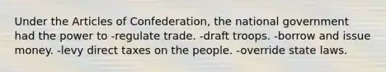 Under the Articles of Confederation, the national government had the power to -regulate trade. -draft troops. -borrow and issue money. -levy direct taxes on the people. -override state laws.