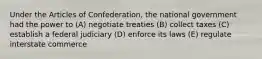 Under the Articles of Confederation, the national government had the power to (A) negotiate treaties (B) collect taxes (C) establish a federal judiciary (D) enforce its laws (E) regulate interstate commerce