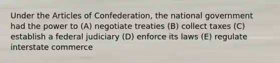 Under the Articles of Confederation, the national government had the power to (A) negotiate treaties (B) collect taxes (C) establish a federal judiciary (D) enforce its laws (E) regulate interstate commerce