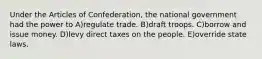 Under the Articles of Confederation, the national government had the power to A)regulate trade. B)draft troops. C)borrow and issue money. D)levy direct taxes on the people. E)override state laws.