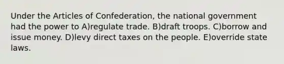 Under the Articles of Confederation, the national government had the power to A)regulate trade. B)draft troops. C)borrow and issue money. D)levy direct taxes on the people. E)override state laws.