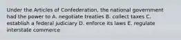 Under the Articles of Confederation, the national government had the power to A. negotiate treaties B. collect taxes C. establish a federal judiciary D. enforce its laws E. regulate interstate commerce