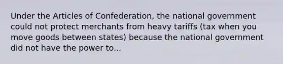 Under the Articles of Confederation, the national government could not protect merchants from heavy tariffs (tax when you move goods between states) because the national government did not have the power to...