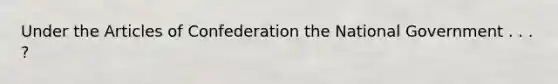 Under the Articles of Confederation the National Government . . . ?