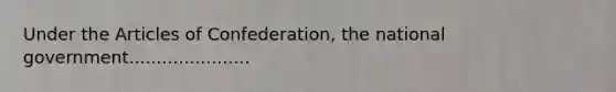 Under the Articles of Confederation, the national government......................