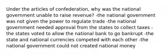 Under the articles of confederation, why was the national government unable to raise revenue? -the national government was not given the power to regulate trade -the national government needed approval from the states to collect taxes -the states voted to allow the national bank to go bankrupt -the state and national currencies competed with each other -the national government could not created national money