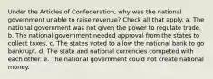 Under the Articles of Confederation, why was the national government unable to raise revenue? Check all that apply. a. The national government was not given the power to regulate trade. b. The national government needed approval from the states to collect taxes. c. The states voted to allow the national bank to go bankrupt. d. The state and national currencies competed with each other. e. The national government could not create national money.