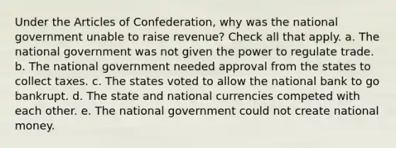 Under the Articles of Confederation, why was the national government unable to raise revenue? Check all that apply. a. The national government was not given the power to regulate trade. b. The national government needed approval from the states to collect taxes. c. The states voted to allow the national bank to go bankrupt. d. The state and national currencies competed with each other. e. The national government could not create national money.