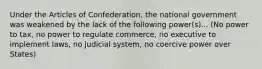 Under the Articles of Confederation, the national government was weakened by the lack of the following power(s)... (No power to tax, no power to regulate commerce, no executive to implement laws, no judicial system, no coercive power over States)