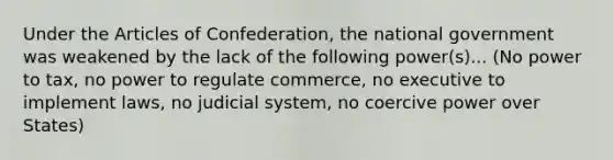 Under the Articles of Confederation, the national government was weakened by the lack of the following power(s)... (No power to tax, no power to regulate commerce, no executive to implement laws, no judicial system, no coercive power over States)