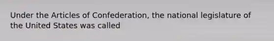 Under the Articles of Confederation, the national legislature of the United States was called