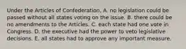 Under the Articles of Confederation, A. no legislation could be passed without all states voting on the issue. B. there could be no amendments to the Articles. C. each state had one vote in Congress. D. the executive had the power to veto legislative decisions. E. all states had to approve any important measure.