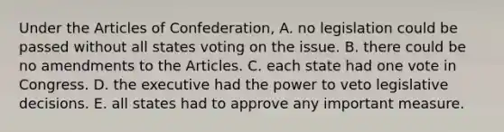 Under the Articles of Confederation, A. no legislation could be passed without all states voting on the issue. B. there could be no amendments to the Articles. C. each state had one vote in Congress. D. the executive had the power to veto legislative decisions. E. all states had to approve any important measure.