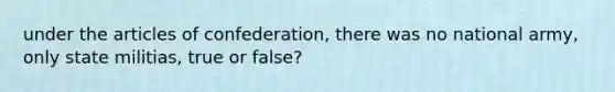 under the articles of confederation, there was no national army, only state militias, true or false?