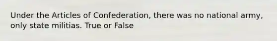 Under <a href='https://www.questionai.com/knowledge/k5NDraRCFC-the-articles-of-confederation' class='anchor-knowledge'>the articles of confederation</a>, there was no national army, only state militias. True or False