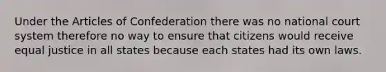 Under the Articles of Confederation there was no national court system therefore no way to ensure that citizens would receive equal justice in all states because each states had its own laws.