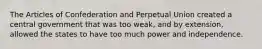 The Articles of Confederation and Perpetual Union created a central government that was too weak, and by extension, allowed the states to have too much power and independence.