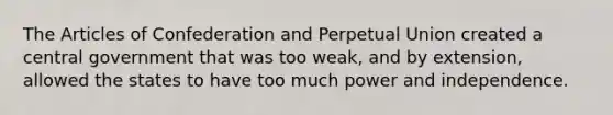 The Articles of Confederation and Perpetual Union created a central government that was too weak, and by extension, allowed the states to have too much power and independence.