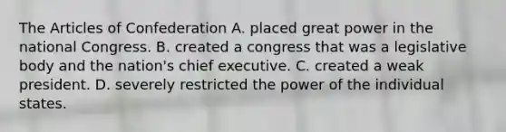 The Articles of Confederation A. placed great power in the national Congress. B. created a congress that was a legislative body and the nation's chief executive. C. created a weak president. D. severely restricted the power of the individual states.