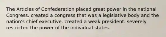 The Articles of Confederation placed great power in the national Congress. created a congress that was a legislative body and the nation's chief executive. created a weak president. severely restricted the power of the individual states.