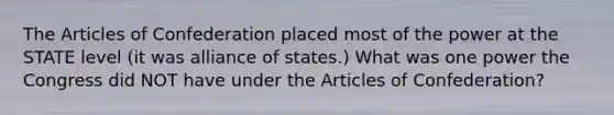 The Articles of Confederation placed most of the power at the STATE level (it was alliance of states.) What was one power the Congress did NOT have under the Articles of Confederation?