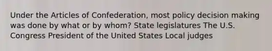 Under the Articles of Confederation, most policy decision making was done by what or by whom? State legislatures The U.S. Congress President of the United States Local judges