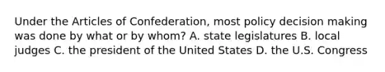 Under the Articles of Confederation, most policy decision making was done by what or by whom? A. state legislatures B. local judges C. the president of the United States D. the U.S. Congress