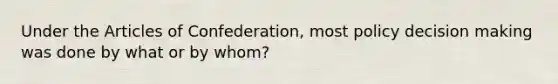 Under the Articles of Confederation, most policy decision making was done by what or by whom?