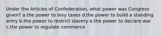 Under the Articles of Confederation, what power was Congress given? a.the power to levy taxes d.the power to build a standing army b.the power to restrict slavery e.the power to declare war c.the power to regulate commerce