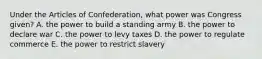 Under the Articles of Confederation, what power was Congress given? A. the power to build a standing army B. the power to declare war C. the power to levy taxes D. the power to regulate commerce E. the power to restrict slavery