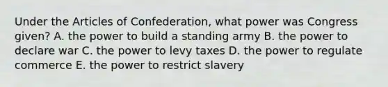 Under <a href='https://www.questionai.com/knowledge/k5NDraRCFC-the-articles-of-confederation' class='anchor-knowledge'>the articles of confederation</a>, what power was Congress given? A. the power to build a standing army B. the power to declare war C. the power to levy taxes D. the power to regulate commerce E. the power to restrict slavery