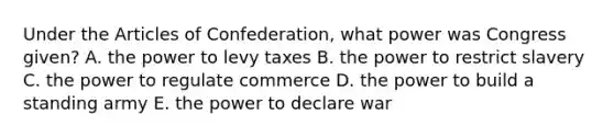 Under the Articles of Confederation, what power was Congress given? A. the power to levy taxes B. the power to restrict slavery C. the power to regulate commerce D. the power to build a standing army E. the power to declare war