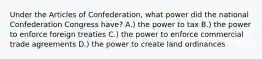 Under the Articles of Confederation, what power did the national Confederation Congress have? A.) the power to tax B.) the power to enforce foreign treaties C.) the power to enforce commercial trade agreements D.) the power to create land ordinances