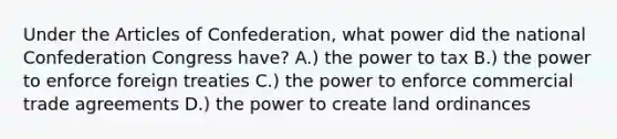 Under the Articles of Confederation, what power did the national Confederation Congress have? A.) the power to tax B.) the power to enforce foreign treaties C.) the power to enforce commercial trade agreements D.) the power to create land ordinances