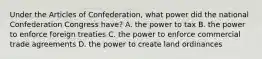 Under the Articles of Confederation, what power did the national Confederation Congress have? A. the power to tax B. the power to enforce foreign treaties C. the power to enforce commercial trade agreements D. the power to create land ordinances