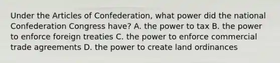 Under the Articles of Confederation, what power did the national Confederation Congress have? A. the power to tax B. the power to enforce foreign treaties C. the power to enforce commercial trade agreements D. the power to create land ordinances