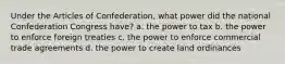 Under the Articles of Confederation, what power did the national Confederation Congress have? a. the power to tax b. the power to enforce foreign treaties c. the power to enforce commercial trade agreements d. the power to create land ordinances