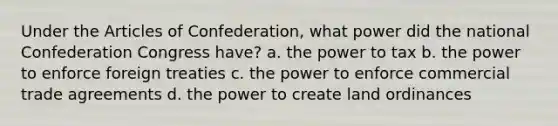 Under the Articles of Confederation, what power did the national Confederation Congress have? a. the power to tax b. the power to enforce foreign treaties c. the power to enforce commercial trade agreements d. the power to create land ordinances