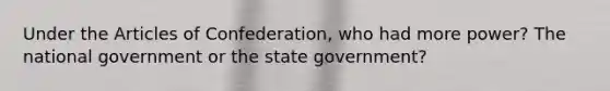 Under <a href='https://www.questionai.com/knowledge/k5NDraRCFC-the-articles-of-confederation' class='anchor-knowledge'>the articles of confederation</a>, who had more power? The national government or the state government?