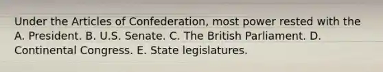 Under the Articles of Confederation, most power rested with the A. President. B. U.S. Senate. C. The British Parliament. D. Continental Congress. E. State legislatures.