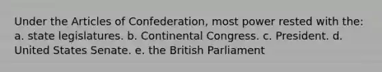 Under the Articles of Confederation, most power rested with the: a. state legislatures. b. Continental Congress. c. President. d. United States Senate. e. the British Parliament