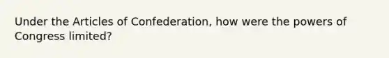 Under the Articles of Confederation, how were the powers of Congress limited?