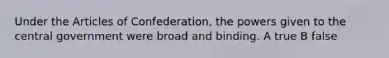 Under the Articles of Confederation, the powers given to the central government were broad and binding. A true B false