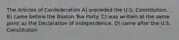 The Articles of Confederation A) preceded the U.S. Constitution. B) came before the Boston Tea Party. C) was written at the same point as the Declaration of Independence. D) came after the U.S. Constitution