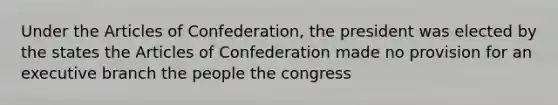 Under the Articles of Confederation, the president was elected by the states the Articles of Confederation made no provision for an executive branch the people the congress