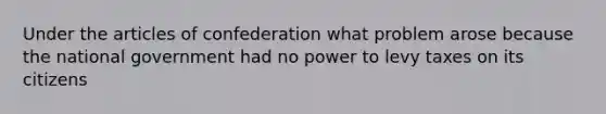 Under the articles of confederation what problem arose because the national government had no power to levy taxes on its citizens