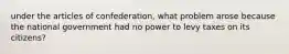 under the articles of confederation, what problem arose because the national government had no power to levy taxes on its citizens?