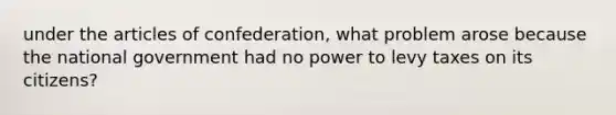 under <a href='https://www.questionai.com/knowledge/k5NDraRCFC-the-articles-of-confederation' class='anchor-knowledge'>the articles of confederation</a>, what problem arose because the national government had no power to levy taxes on its citizens?