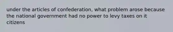 under the articles of confederation, what problem arose because the national government had no power to levy taxes on it citizens