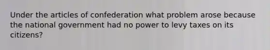 Under the articles of confederation what problem arose because the national government had no power to levy taxes on its citizens?